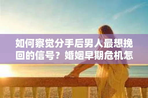 如何察觉分手后男人最想挽回的信号？婚姻早期危机怎么办？