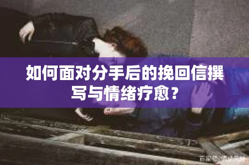 如何面对分手后的挽回信撰写与情绪疗愈？