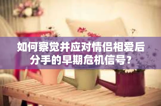 如何察觉并应对情侣相爱后分手的早期危机信号？
