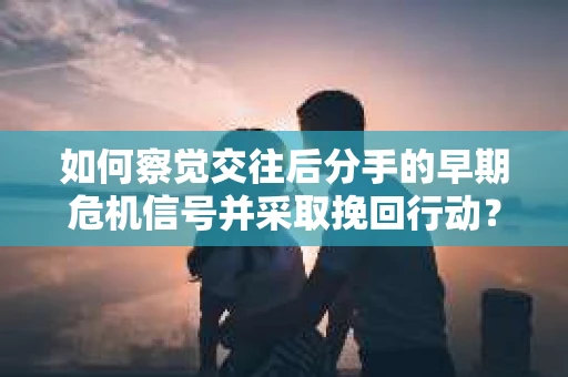 如何察觉交往后分手的早期危机信号并采取挽回行动？