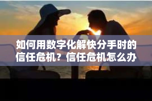 如何用数字化解快分手时的信任危机？信任危机怎么办？