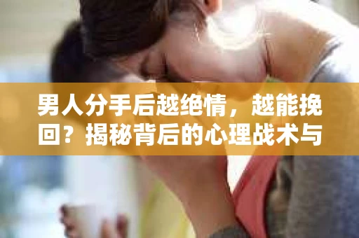 男人分手后越绝情，越能挽回？揭秘背后的心理战术与实际操作