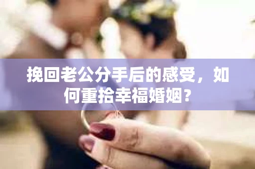 挽回老公分手后的感受，如何重拾幸福婚姻？