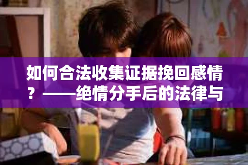 如何合法收集证据挽回感情？——绝情分手后的法律与取证策略