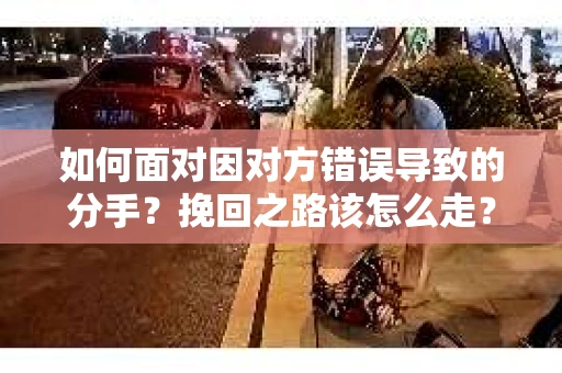 如何面对因对方错误导致的分手？挽回之路该怎么走？