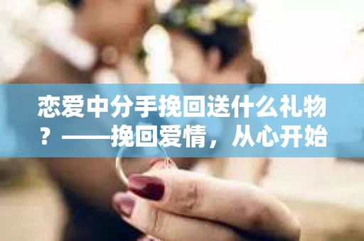 恋爱中分手挽回送什么礼物？——挽回爱情，从心开始