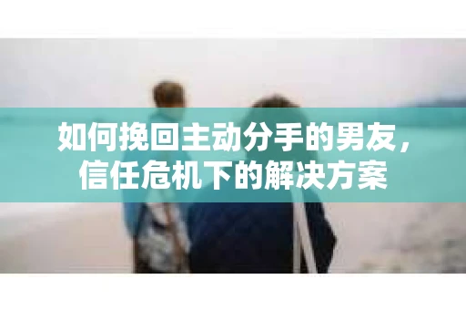 如何挽回主动分手的男友，信任危机下的解决方案