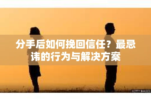 分手后如何挽回信任？最忌讳的行为与解决方案