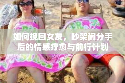 如何挽回女友，吵架闹分手后的情感疗愈与前行计划