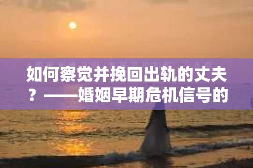如何察觉并挽回出轨的丈夫？——婚姻早期危机信号的识别与应对