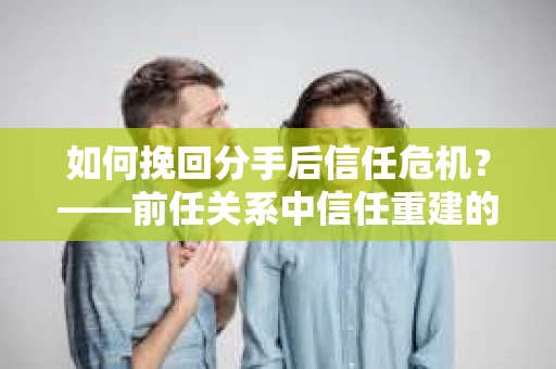 如何挽回分手后信任危机？——前任关系中信任重建的实用指南