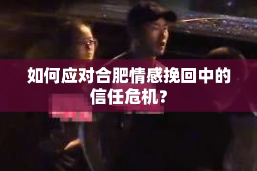 如何应对合肥情感挽回中的信任危机？