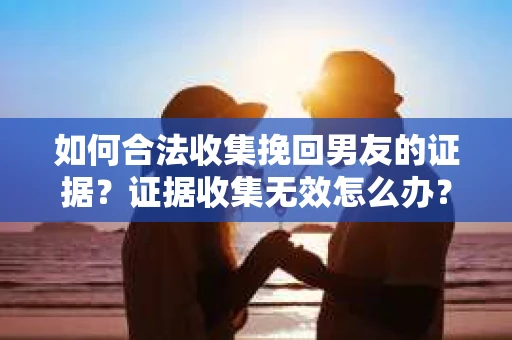 如何合法收集挽回男友的证据？证据收集无效怎么办？