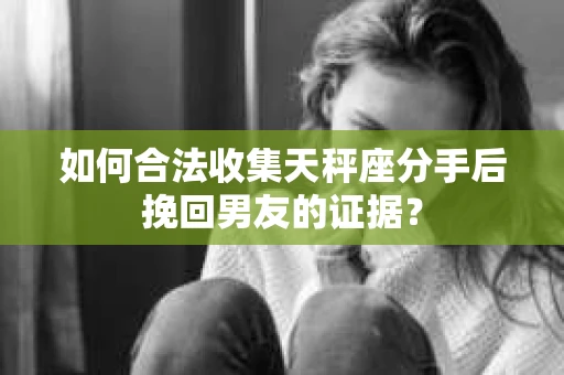 如何合法收集天秤座分手后挽回男友的证据？