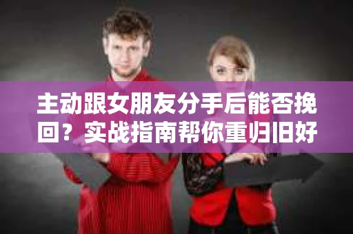 主动跟女朋友分手后能否挽回？实战指南帮你重归旧好