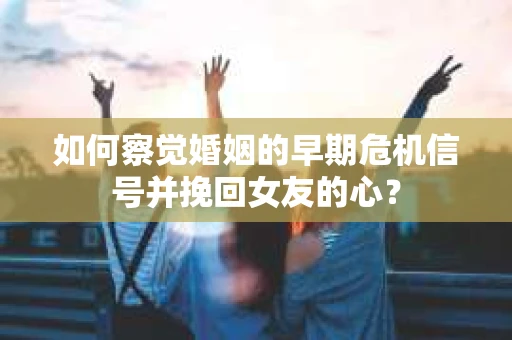如何察觉婚姻的早期危机信号并挽回女友的心？