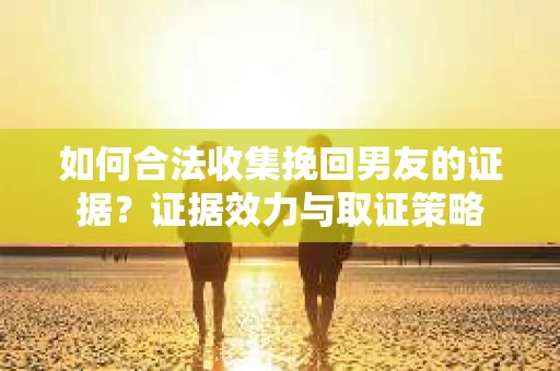 如何合法收集挽回男友的证据？证据效力与取证策略