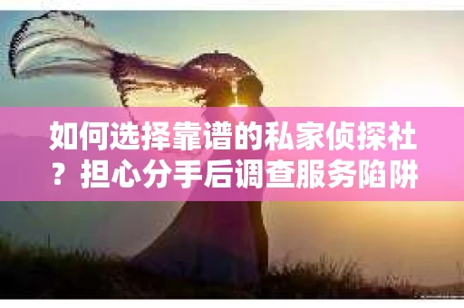 如何选择靠谱的私家侦探社？担心分手后调查服务陷阱怎么办？