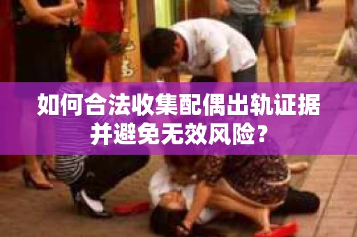 如何合法收集配偶出轨证据并避免无效风险？