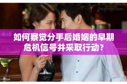 如何察觉分手后婚姻的早期危机信号并采取行动？
