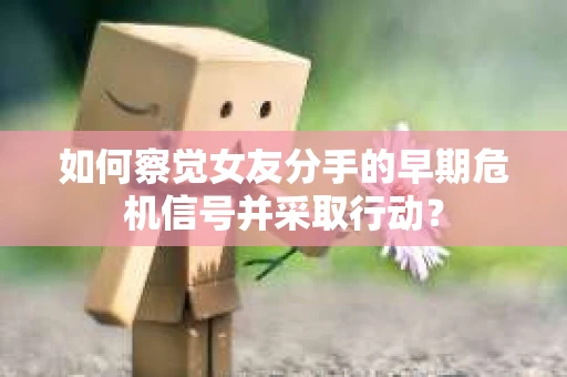 如何察觉女友分手的早期危机信号并采取行动？