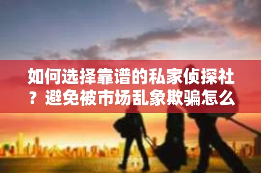 如何选择靠谱的私家侦探社？避免被市场乱象欺骗怎么办？