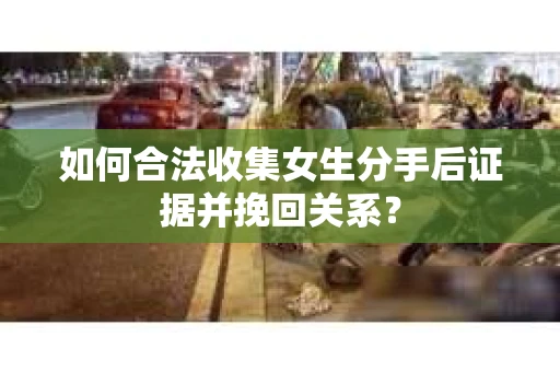 如何合法收集女生分手后证据并挽回关系？