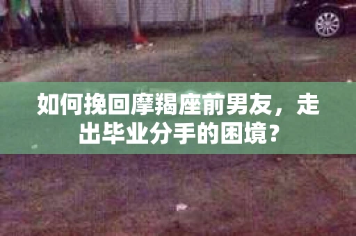 如何挽回摩羯座前男友，走出毕业分手的困境？