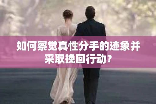 如何察觉真性分手的迹象并采取挽回行动？