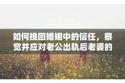 如何挽回婚姻中的信任，察觉并应对老公出轨后老婆的危机信号