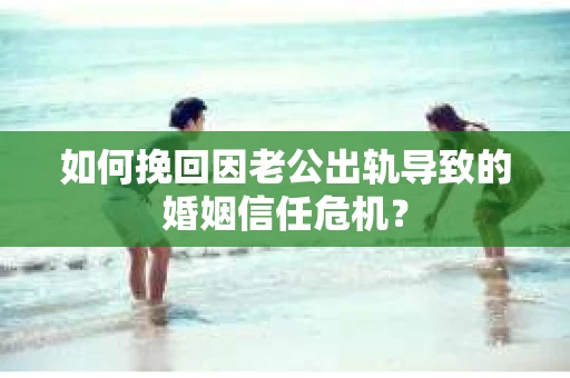 如何挽回因老公出轨导致的婚姻信任危机？