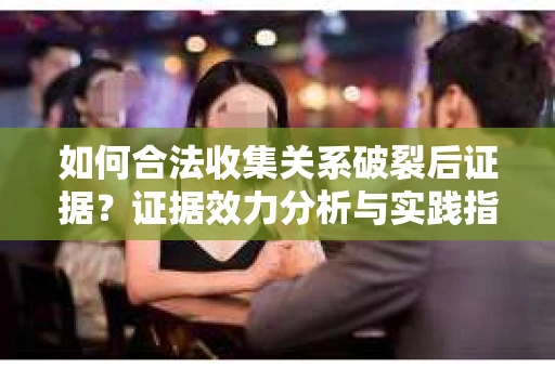 如何合法收集关系破裂后证据？证据效力分析与实践指南