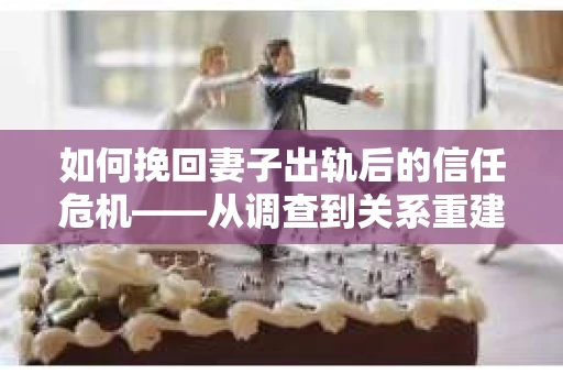 如何挽回妻子出轨后的信任危机——从调查到关系重建的全方位指南