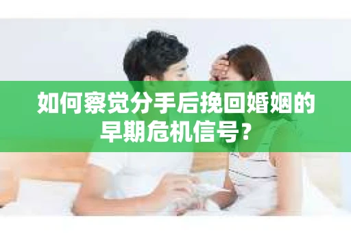 如何察觉分手后挽回婚姻的早期危机信号？
