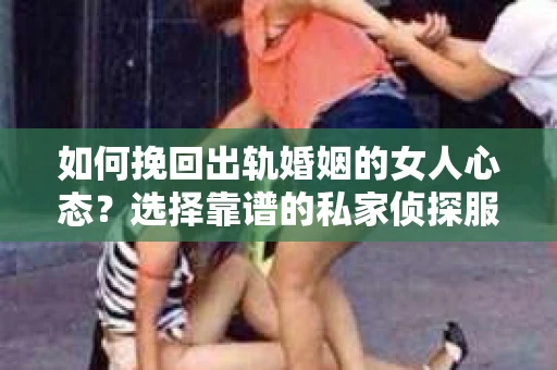如何挽回出轨婚姻的女人心态？选择靠谱的私家侦探服务指南