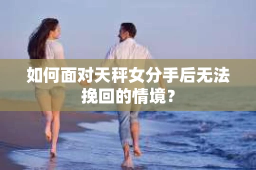 如何面对天秤女分手后无法挽回的情境？
