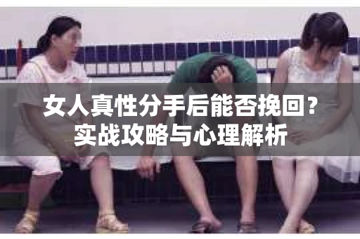 女人真性分手后能否挽回？实战攻略与心理解析