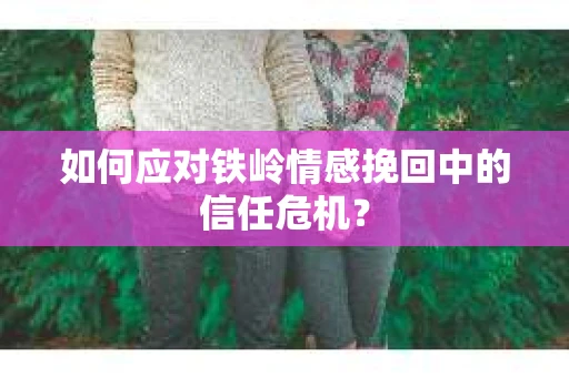 如何应对铁岭情感挽回中的信任危机? 如何应对铁岭情感挽回中的信任危机?