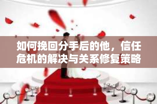 如何挽回分手后的他，信任危机的解决与关系修复策略