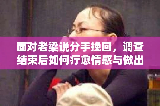 面对老梁说分手挽回，调查结束后如何疗愈情感与做出人生决策？
