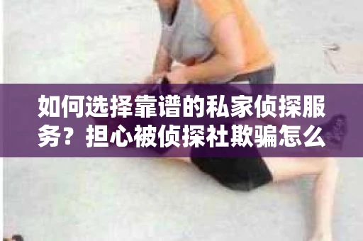 如何选择靠谱的私家侦探服务？担心被侦探社欺骗怎么办？