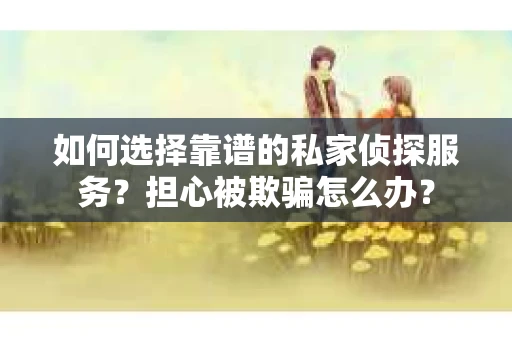 如何选择靠谱的私家侦探服务？担心被欺骗怎么办？