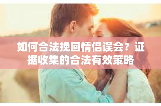 如何合法挽回情侣误会？证据收集的合法有效策略