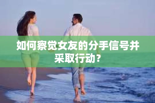 如何察觉女友的分手信号并采取行动？