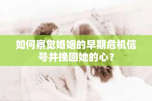 如何察觉婚姻的早期危机信号并挽回她的心？