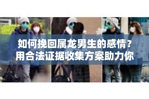 如何挽回属龙男生的感情?用合法证据收集方案助力你的努力? 如何挽回属龙男生的感情?用合法证据收集方案助力你的努力?