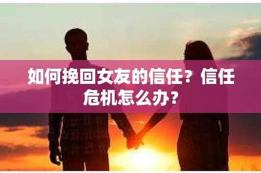 如何挽回女友的信任？信任危机怎么办？