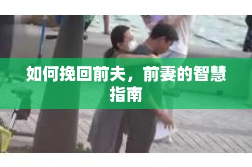 如何挽回前夫，前妻的智慧指南