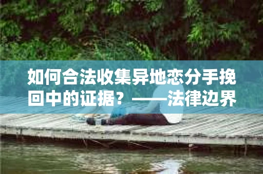 如何合法收集异地恋分手挽回中的证据？——法律边界内的取证策略