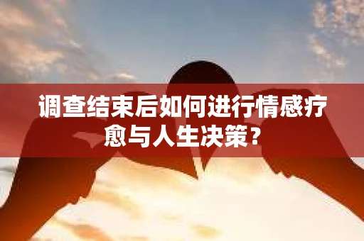 调查结束后如何进行情感疗愈与人生决策？